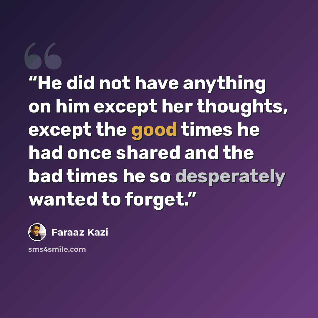 “He did not have anything on him except her thoughts, except the good times he had once shared and the bad times he so desperately wanted to forget.” quote by Faraaz Kazi