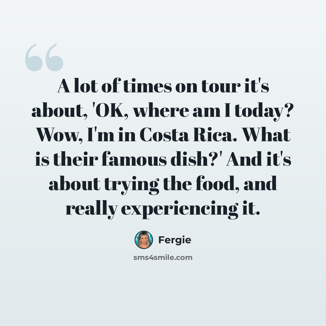 “A lot of times on tour it's about, 'OK, where am I today? Wow, I'm in Costa Rica. What is their famous dish?' And it's about trying the food, and really experiencing it.” quote by Fergie