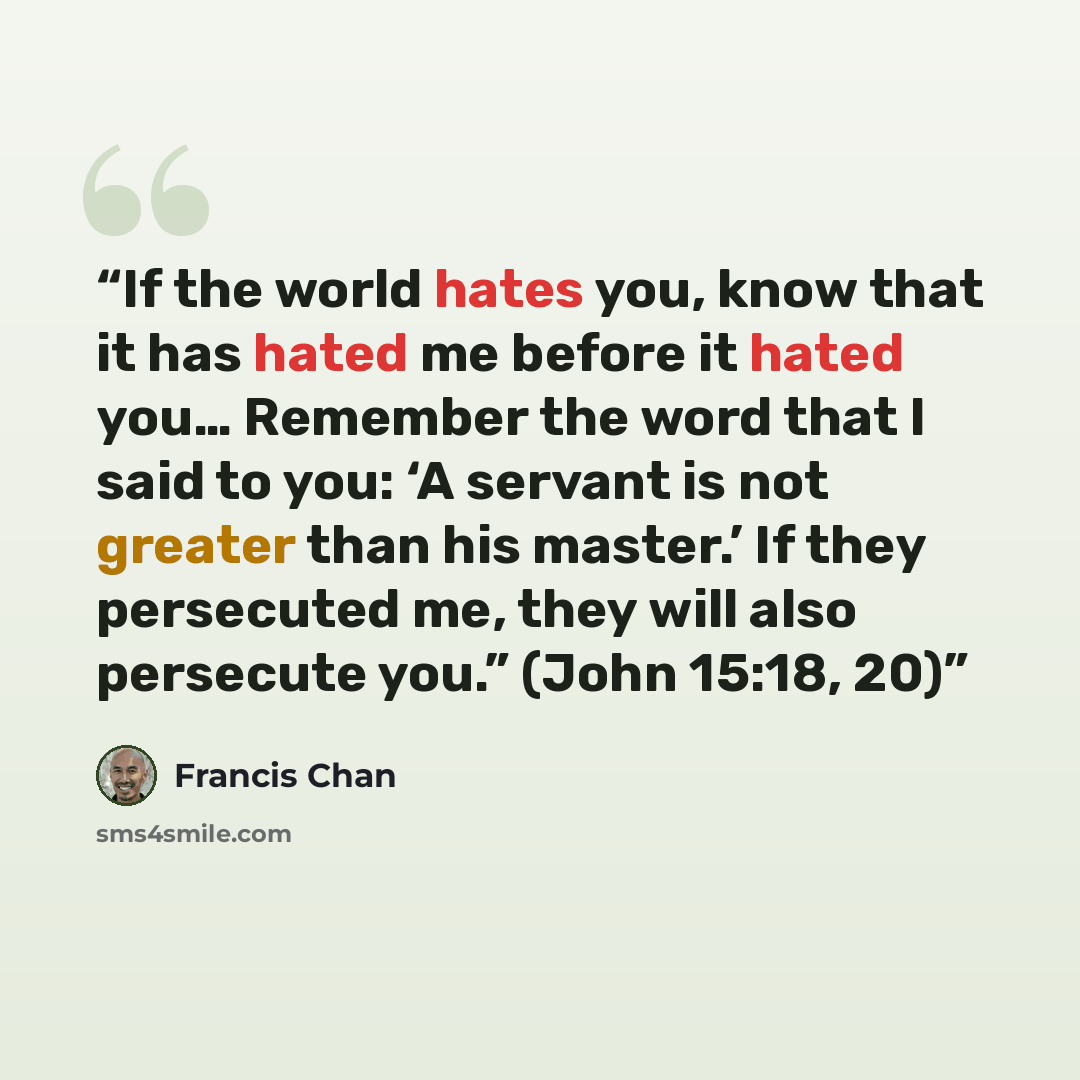 “If the world hates you, know that it has hated me before it hated you… Remember the word that I said to you: ‘A servant is not greater than his master.’ If they persecuted me, they will also persecute you.” (John 15:18, 20)” quote by Francis Chan