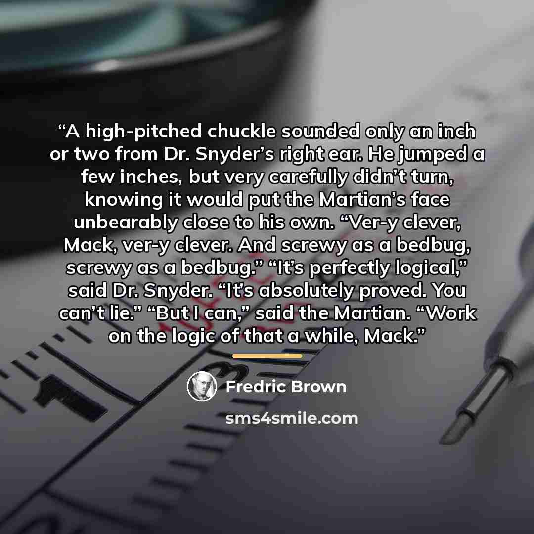 “A high-pitched chuckle sounded only an inch or two from Dr. Snyder’s right ear. He jumped a few inches, but very carefully didn’t turn, knowing it would put the Martian’s face unbearably close to his own. “Ver-y clever, Mack, ver-y clever. And screwy as a bedbug, screwy as a bedbug.” “It’s…” quote by Fredric Brown