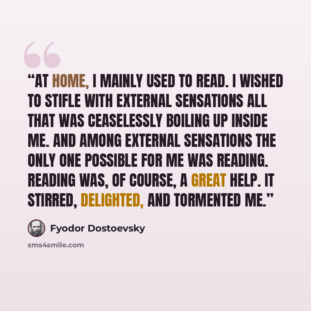 “At home, I mainly used to read. I wished to stifle with external sensations all that was ceaselessly boiling up inside me. And among external sensations the only one possible for me was reading. Reading was, of course, a great help. It stirred, delighted, and tormented me.” quote by Fyodor Dostoevsky