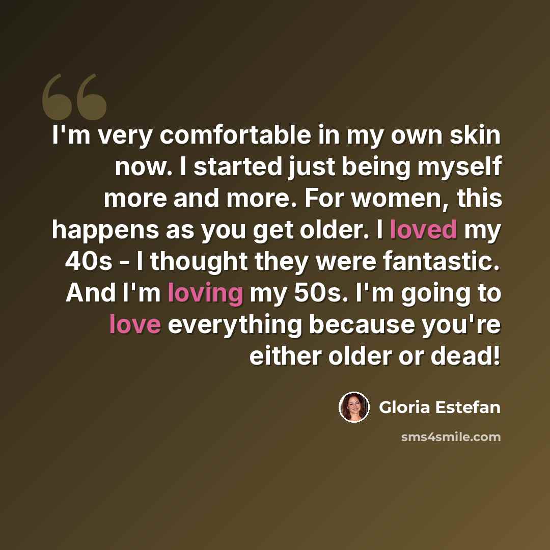 “I'm very comfortable in my own skin now. I started just being myself more and more. For women, this happens as you get older. I loved my 40s - I thought they were fantastic. And I'm loving my 50s. I'm going to love everything because you're either older or dead!” quote by Gloria Estefan