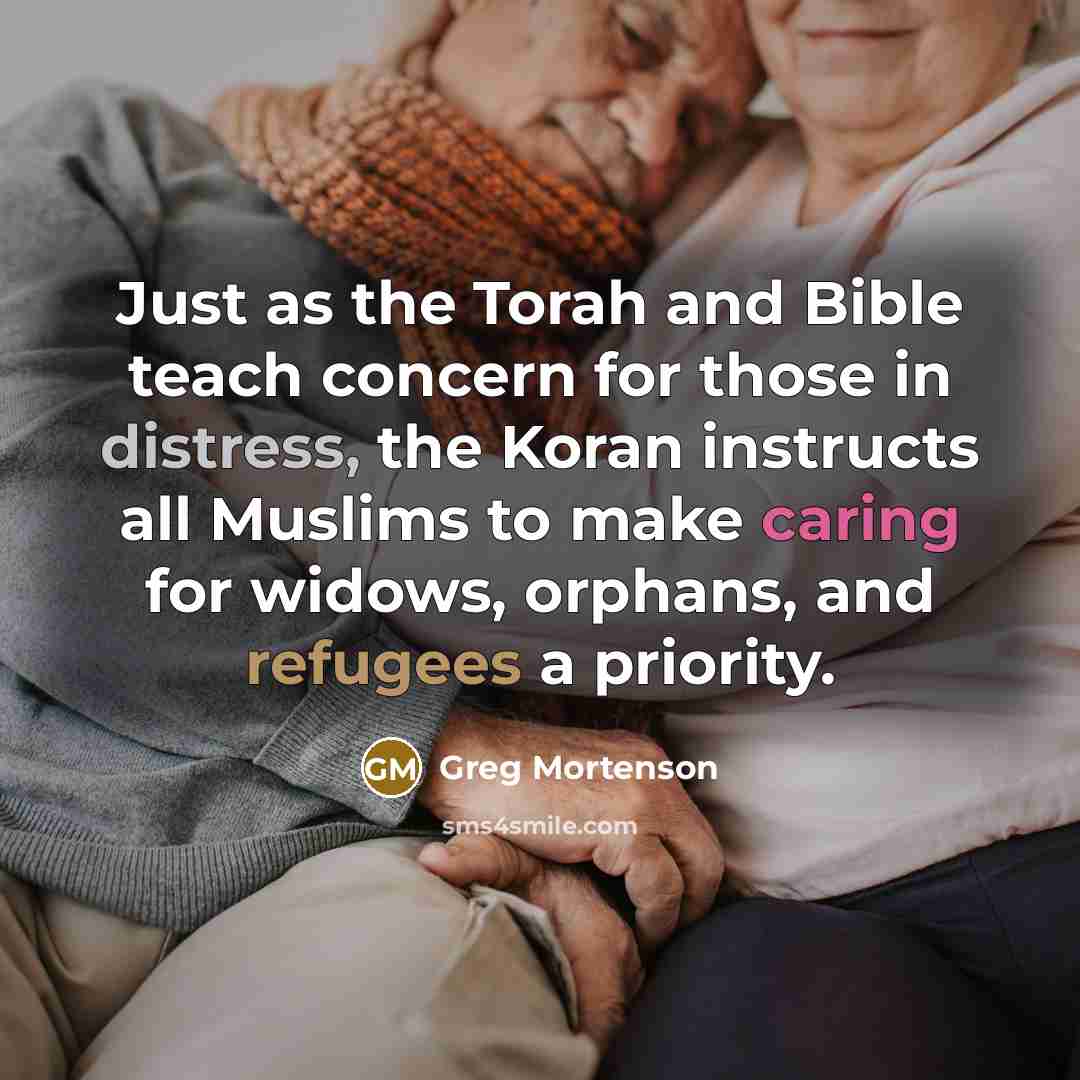 “Just as the Torah and Bible teach concern for those in distress, the Koran instructs all Muslims to make caring for widows, orphans, and refugees a priority.” quote by Greg Mortenson