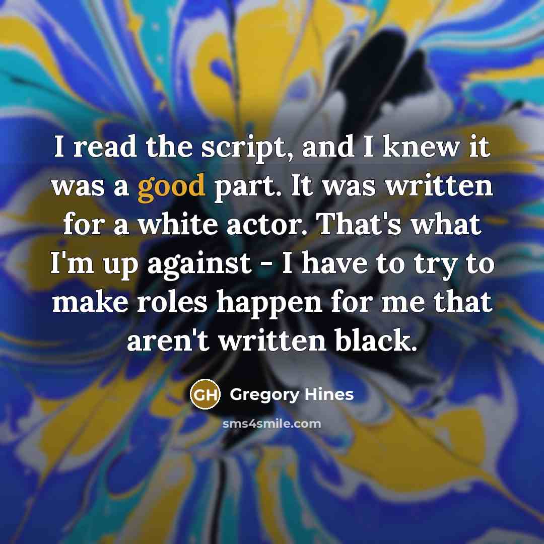 “I read the script, and I knew it was a good part. It was written for a white actor. That's what I'm up against - I have to try to make roles happen for me that aren't written black.” quote by Gregory Hines