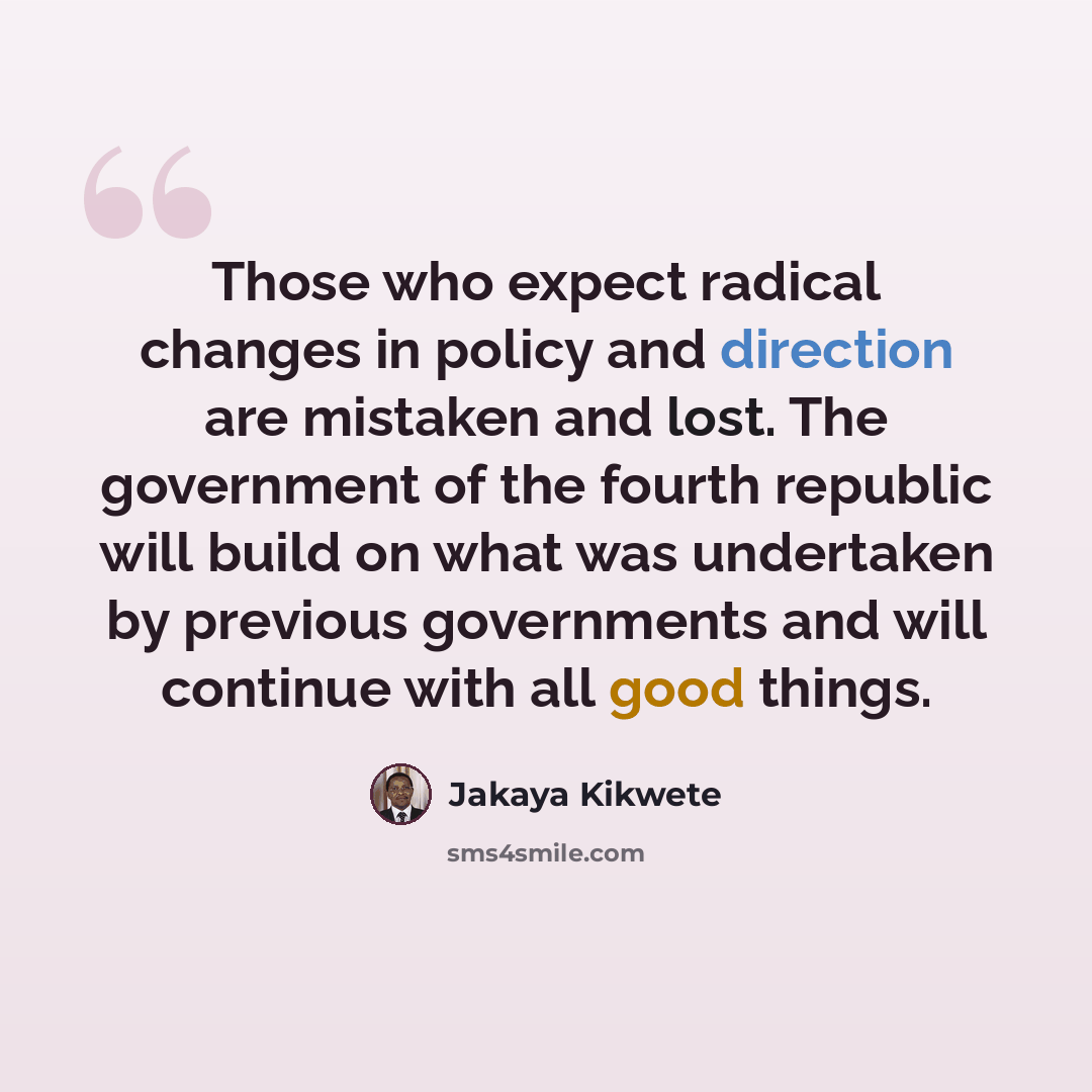 “Those who expect radical changes in policy and direction are mistaken and lost. The government of the fourth republic will build on what was undertaken by previous governments and will continue with all good things.” quote by Jakaya Kikwete