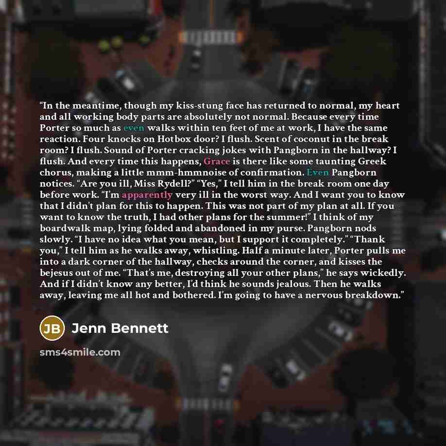 “In the meantime, though my kiss-stung face has returned to normal, my heart and all working body parts are absolutely not normal. Because every time Porter so much as even walks within ten feet of me at work, I have the same reaction. Four knocks on Hotbox door? I flush. Scent of coconut in the…” quote by Jenn Bennett