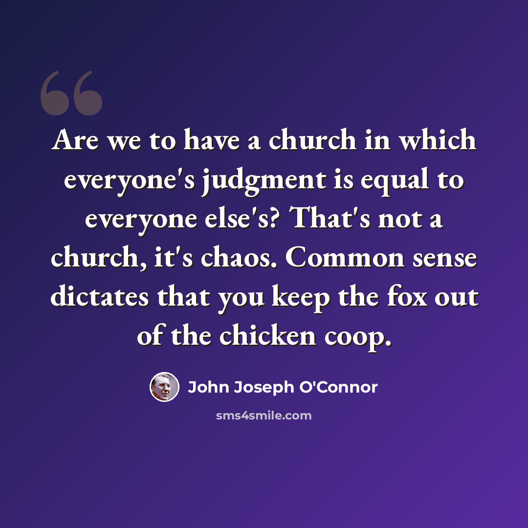“Are we to have a church in which everyone's judgment is equal to everyone else's? That's not a church, it's chaos. Common sense dictates that you keep the fox out of the chicken coop.” quote by John Joseph O'Connor