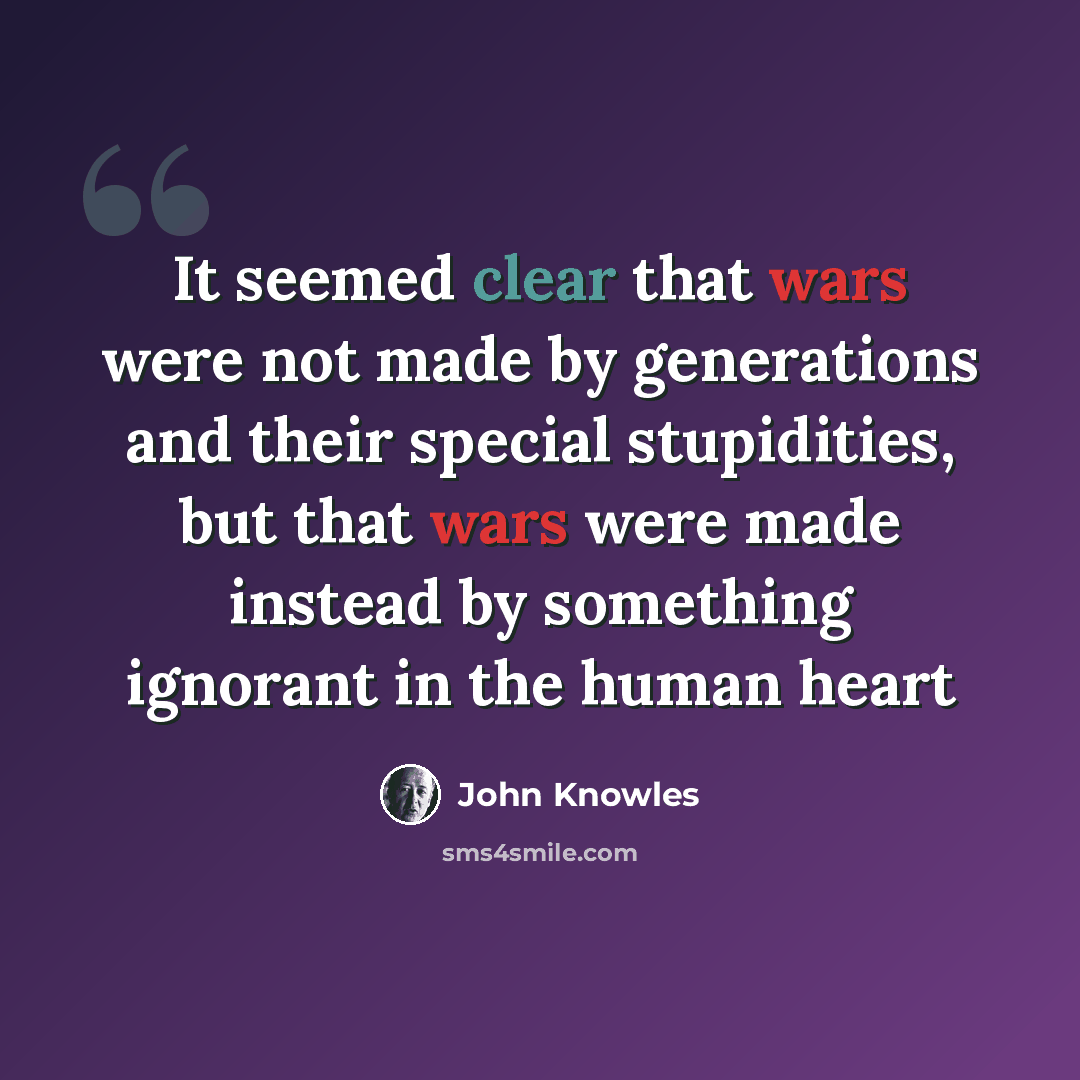 “It seemed clear that wars were not made by generations and their special stupidities, but that wars were made instead by something ignorant in the human heart” quote by John Knowles