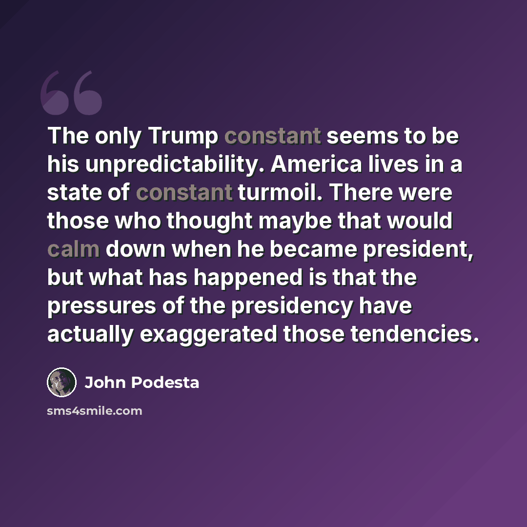 “The only Trump constant seems to be his unpredictability. America lives in a state of constant turmoil. There were those who thought maybe that would calm down when he became president, but what has happened is that the pressures of the presidency have actually exaggerated those tendencies.” quote by John Podesta