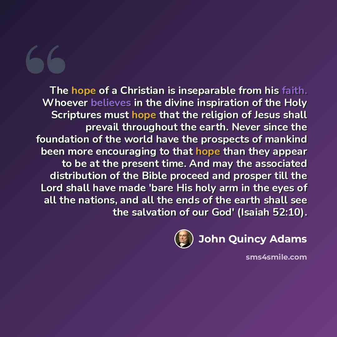 “The hope of a Christian is inseparable from his faith. Whoever believes in the divine inspiration of the Holy Scriptures must hope that the religion of Jesus shall prevail throughout the earth. Never since the foundation of the world have the prospects of mankind been more encouraging to that hope…” quote by John Quincy Adams