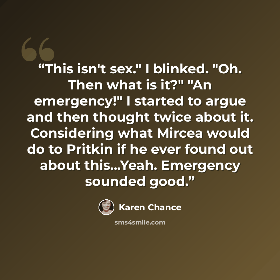 “This isn't sex." I blinked. "Oh. Then what is it?" "An emergency!" I started to argue and then thought twice about it. Considering what Mircea would do to Pritkin if he ever found out about this...Yeah. Emergency sounded good.” quote by Karen Chance