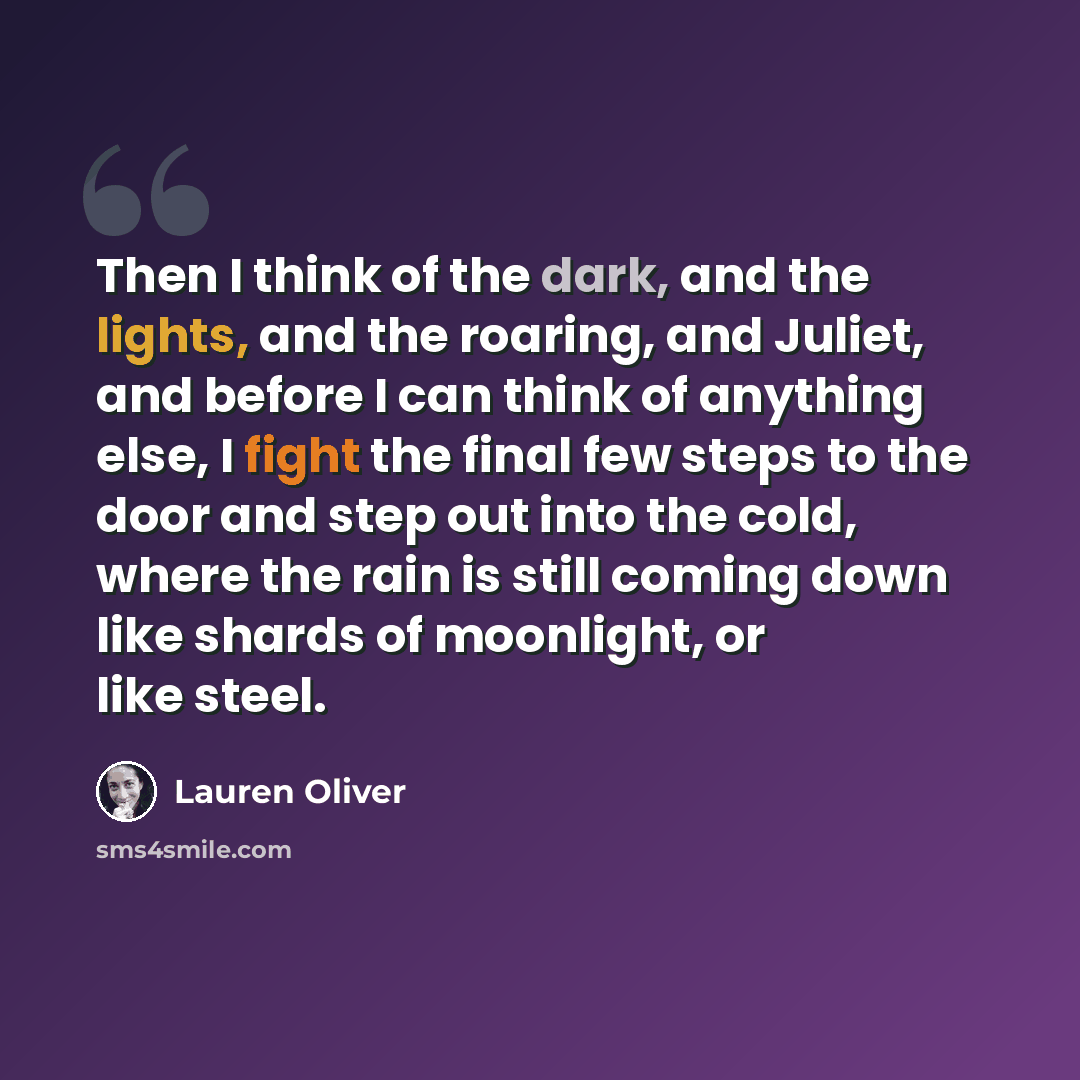 “Then I think of the dark, and the lights, and the roaring, and Juliet, and before I can think of anything else, I fight the final few steps to the door and step out into the cold, where the rain is still coming down like shards of moonlight, or like steel.” quote by Lauren Oliver