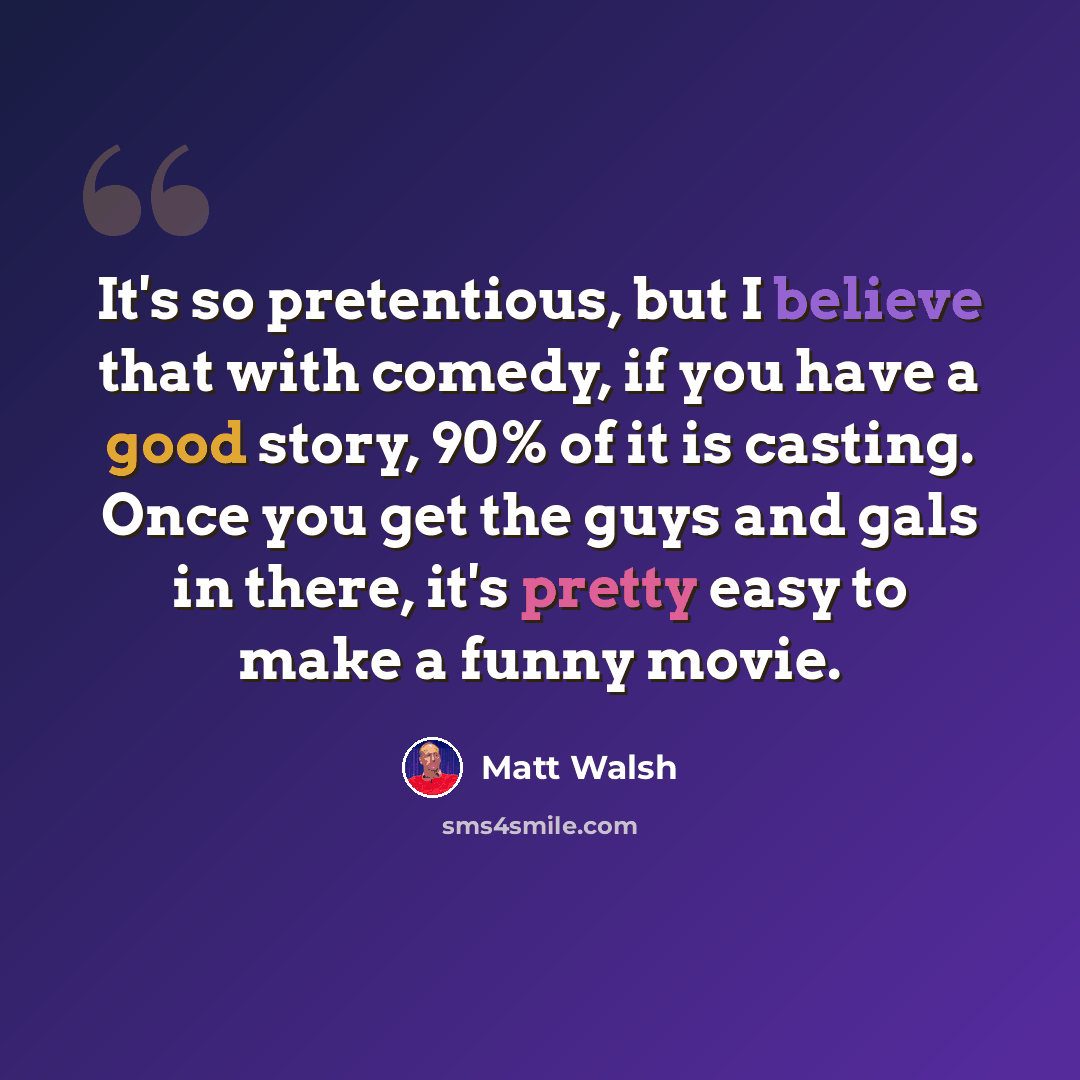 “It's so pretentious, but I believe that with comedy, if you have a good story, 90% of it is casting. Once you get the guys and gals in there, it's pretty easy to make a funny movie.” quote by Matt Walsh