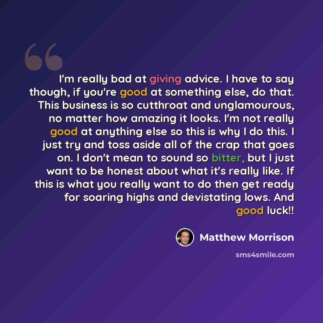 “I'm really bad at giving advice. I have to say though, if you're good at something else, do that. This business is so cutthroat and unglamourous, no matter how amazing it looks. I'm not really good at anything else so this is why I do this. I just try and toss aside all of the crap that goes on. I…” quote by Matthew Morrison
