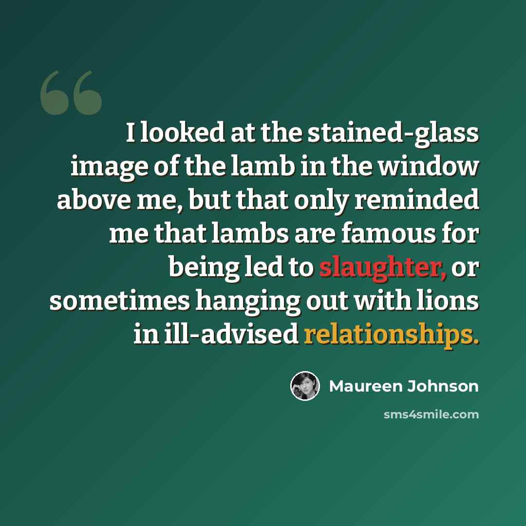 “I looked at the stained-glass image of the lamb in the window above me, but that only reminded me that lambs are famous for being led to slaughter, or sometimes hanging out with lions in ill-advised relationships.” quote by Maureen Johnson