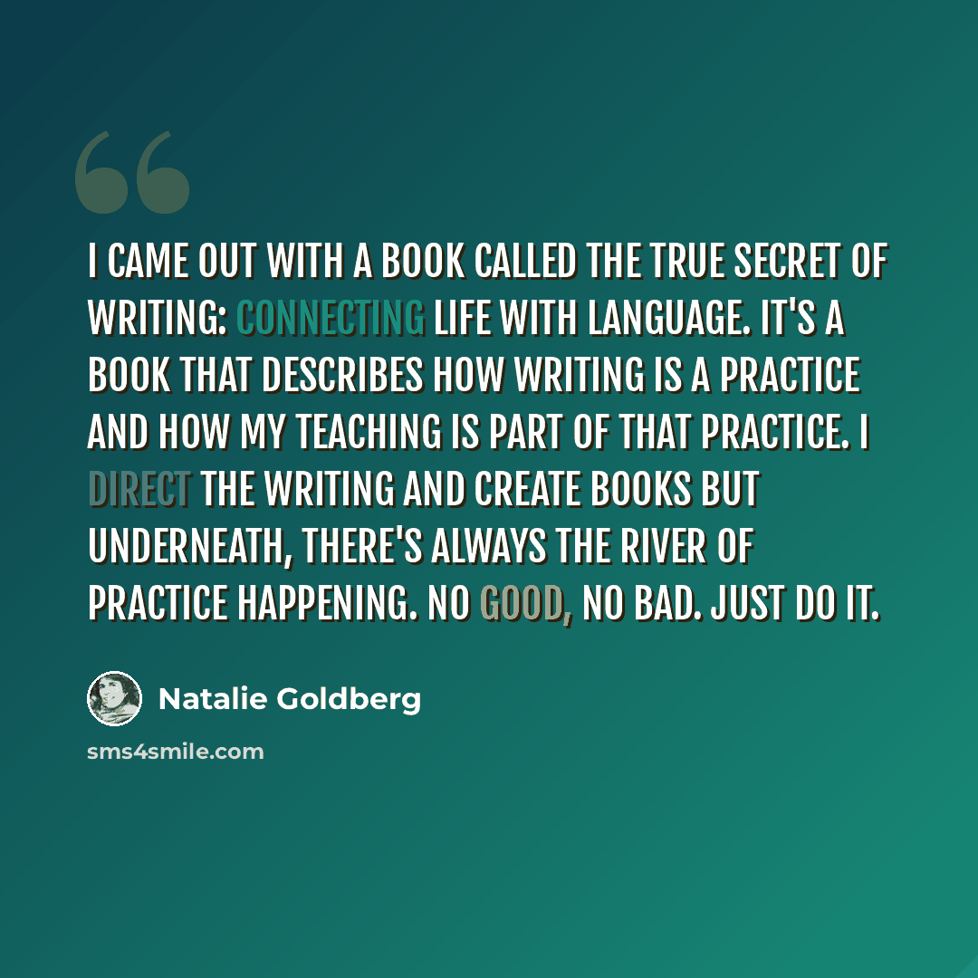 “I came out with a book called The True Secret of Writing: Connecting Life with Language. It's a book that describes how writing is a practice and how my teaching is part of that practice. I direct the writing and create books but underneath, there's always the river of practice happening. No good…” quote by Natalie Goldberg