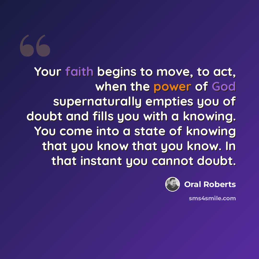 “Your faith begins to move, to act, when the power of God supernaturally empties you of doubt and fills you with a knowing. You come into a state of knowing that you know that you know. In that instant you cannot doubt.” quote by Oral Roberts