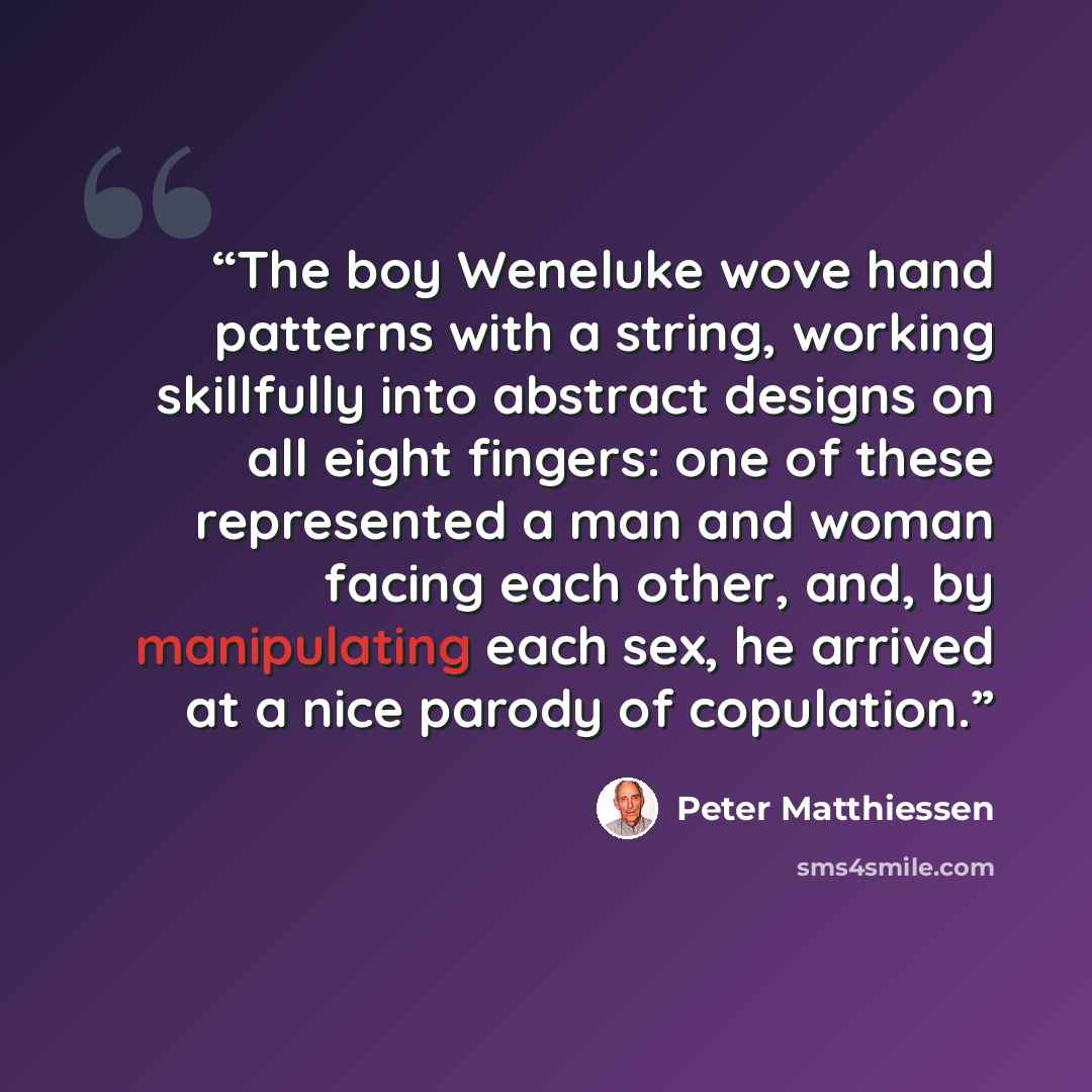 “The boy Weneluke wove hand patterns with a string, working skillfully into abstract designs on all eight fingers: one of these represented a man and woman facing each other, and, by manipulating each sex, he arrived at a nice parody of copulation.” quote by Peter Matthiessen