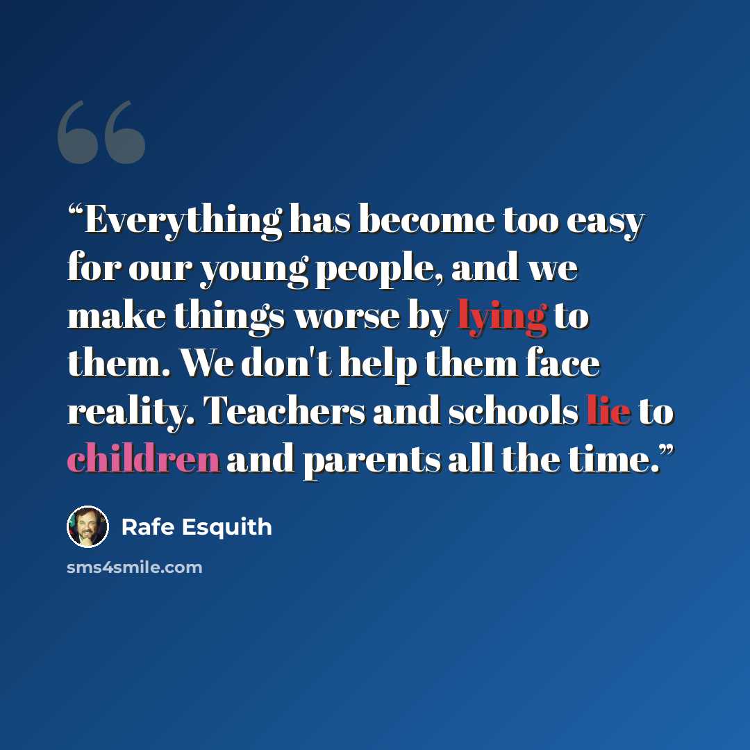 “Everything has become too easy for our young people, and we make things worse by lying to them. We don't help them face reality. Teachers and schools lie to children and parents all the time.” quote by Rafe Esquith