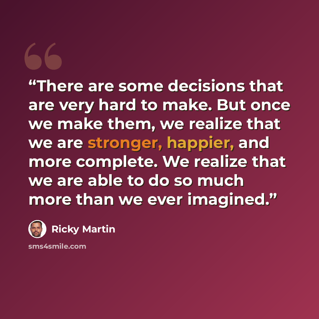 “There are some decisions that are very hard to make. But once we make them, we realize that we are stronger, happier, and more complete. We realize that we are able to do so much more than we ever imagined.” quote by Ricky Martin