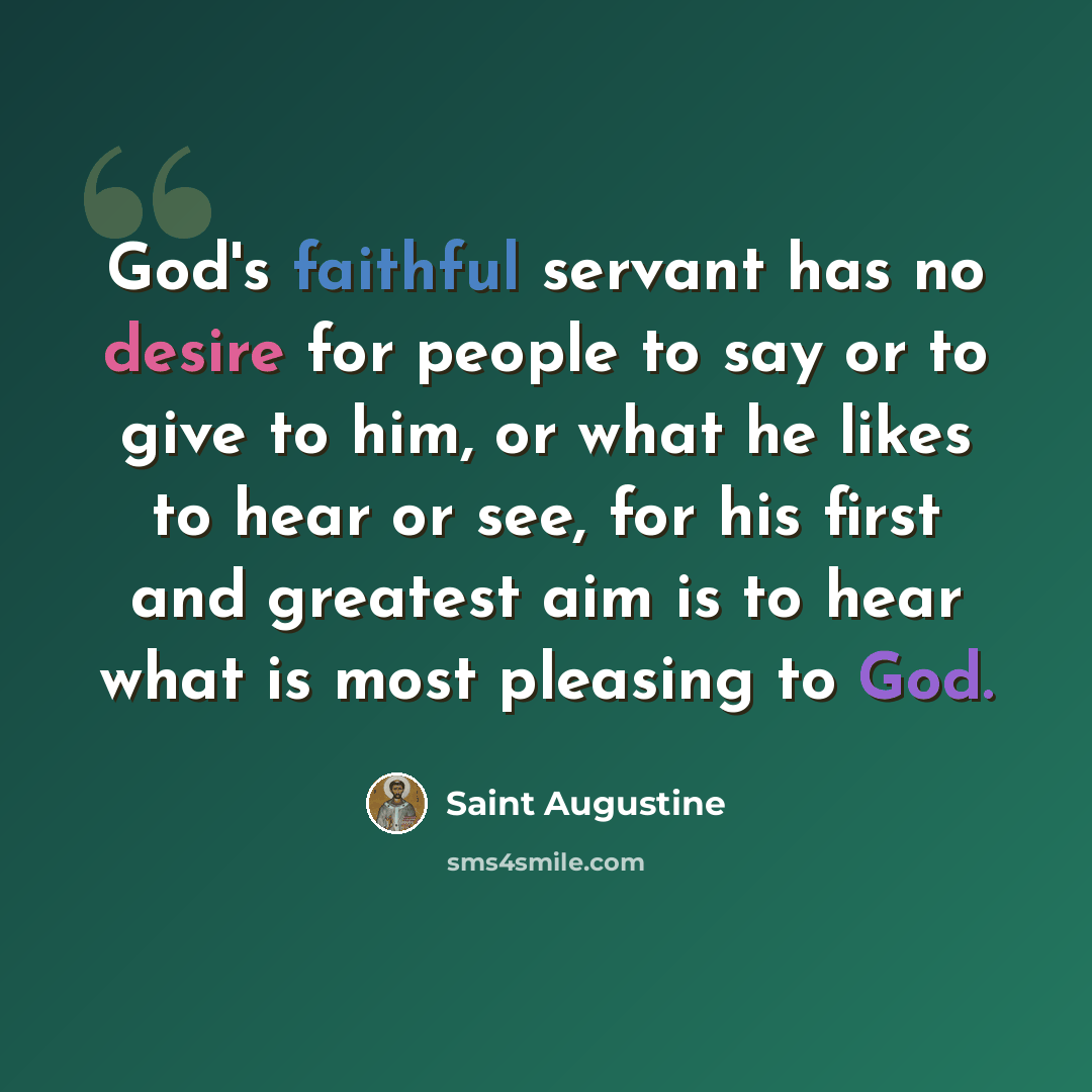 “God's faithful servant has no desire for people to say or to give to him, or what he likes to hear or see, for his first and greatest aim is to hear what is most pleasing to God.” quote by Saint Augustine
