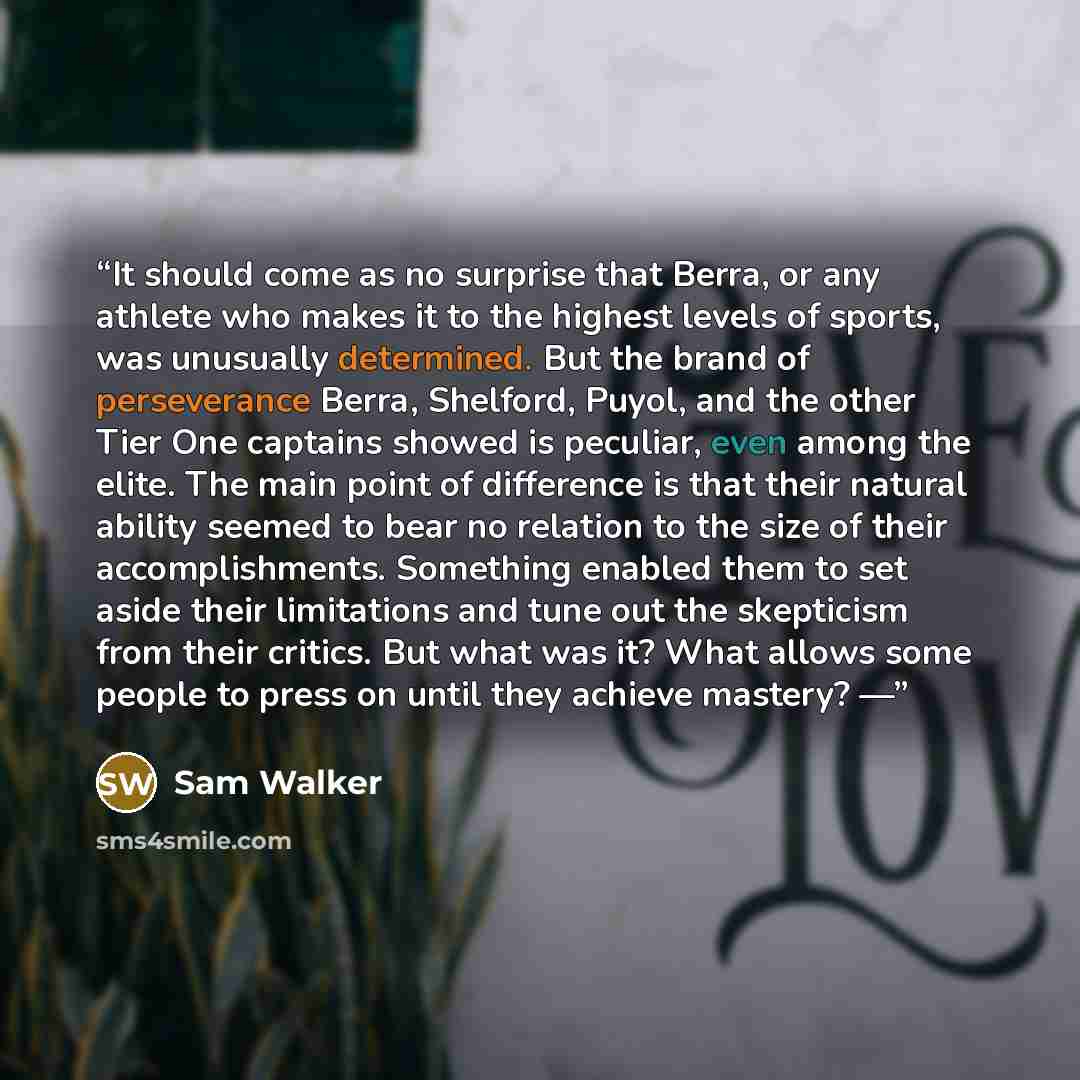 “It should come as no surprise that Berra, or any athlete who makes it to the highest levels of sports, was unusually determined. But the brand of perseverance Berra, Shelford, Puyol, and the other Tier One captains showed is peculiar, even among the elite. The main point of difference is that…” quote by Sam Walker