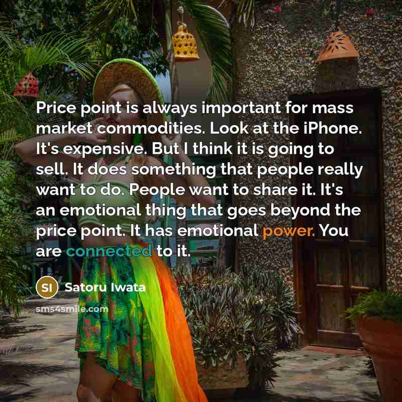 “Price point is always important for mass market commodities. Look at the iPhone. It's expensive. But I think it is going to sell. It does something that people really want to do. People want to share it. It's an emotional thing that goes beyond the price point. It has emotional power. You are…” quote by Satoru Iwata