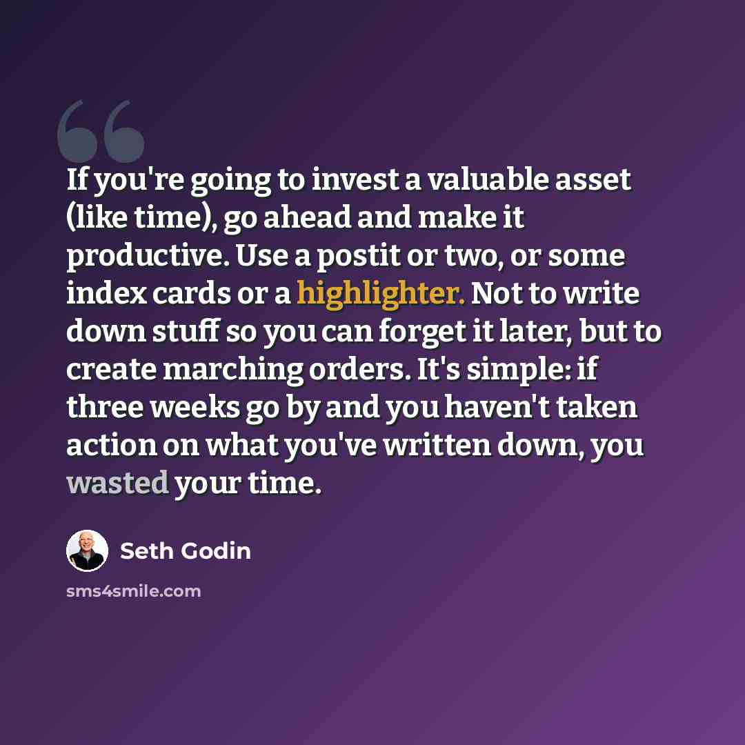 “If you're going to invest a valuable asset (like time), go ahead and make it productive. Use a postit or two, or some index cards or a highlighter. Not to write down stuff so you can forget it later, but to create marching orders. It's simple: if three weeks go by and you haven't taken action on…” quote by Seth Godin