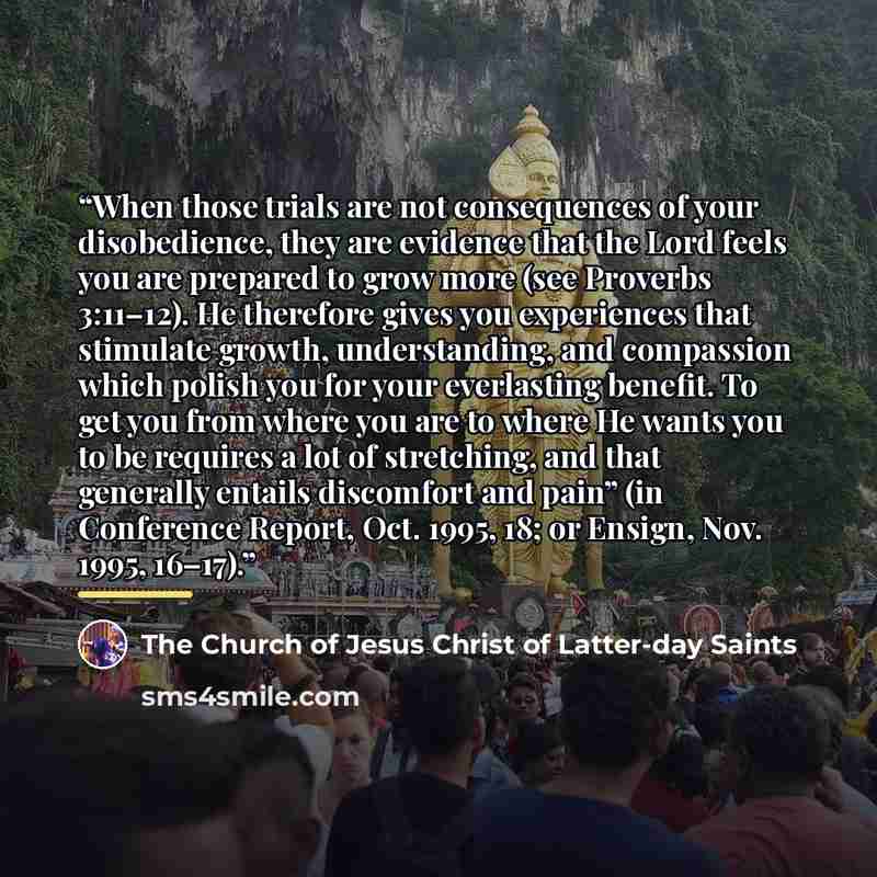 “When those trials are not consequences of your disobedience, they are evidence that the Lord feels you are prepared to grow more (see Proverbs 3:11–12). He therefore gives you experiences that stimulate growth, understanding, and compassion which polish you for your everlasting benefit. To get you…” quote by The Church of Jesus Christ of Latter-day Saints