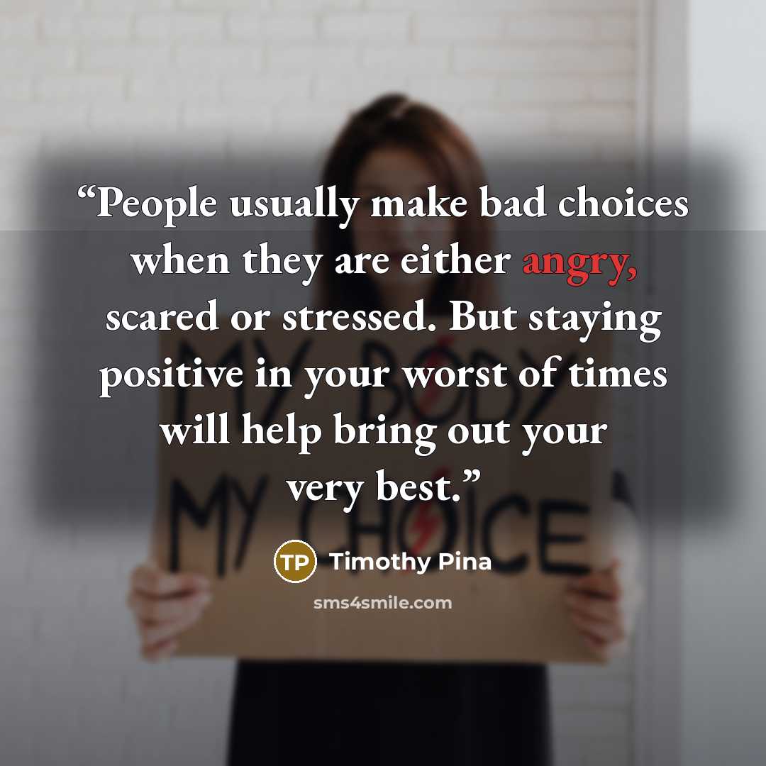 “People usually make bad choices when they are either angry, scared or stressed. But staying positive in your worst of times will help bring out your very best.” quote by Timothy Pina