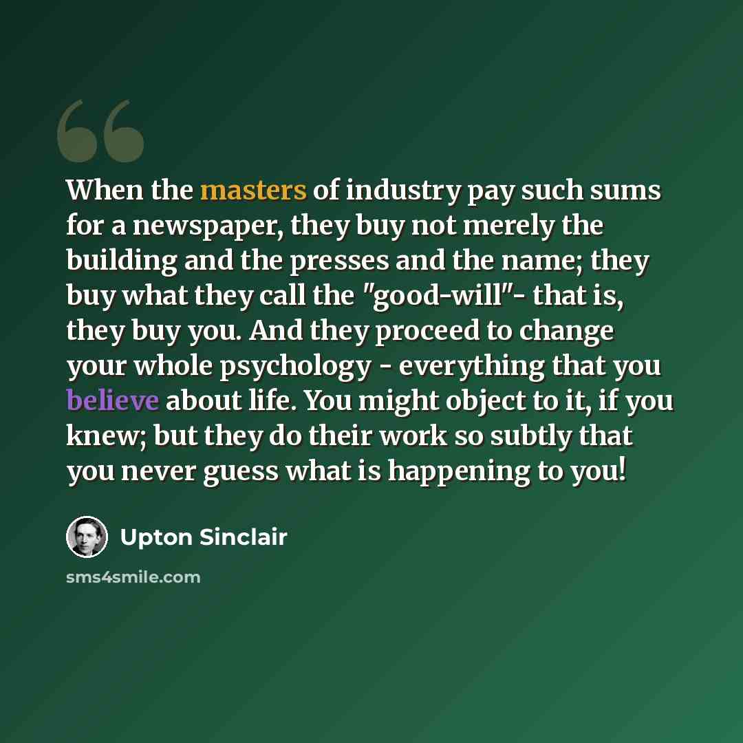“When the masters of industry pay such sums for a newspaper, they buy not merely the building and the presses and the name; they buy what they call the "good-will"- that is, they buy you. And they proceed to change your whole psychology - everything that you believe about life. You might object to…” quote by Upton Sinclair