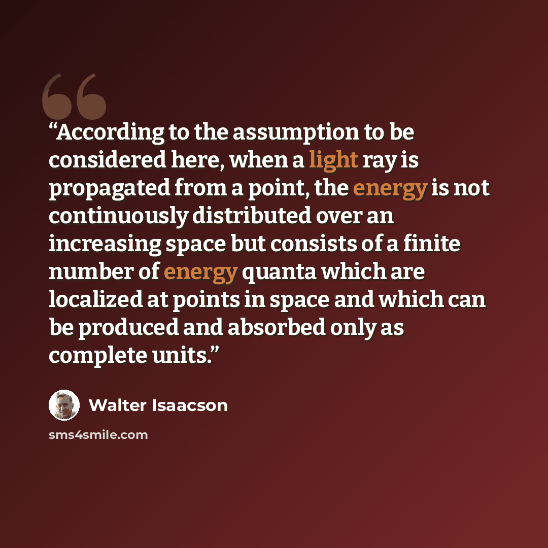 “According to the assumption to be considered here, when a light ray is propagated from a point, the energy is not continuously distributed over an increasing space but consists of a finite number of energy quanta which are localized at points in space and which can be produced and absorbed only as…” quote by Walter Isaacson