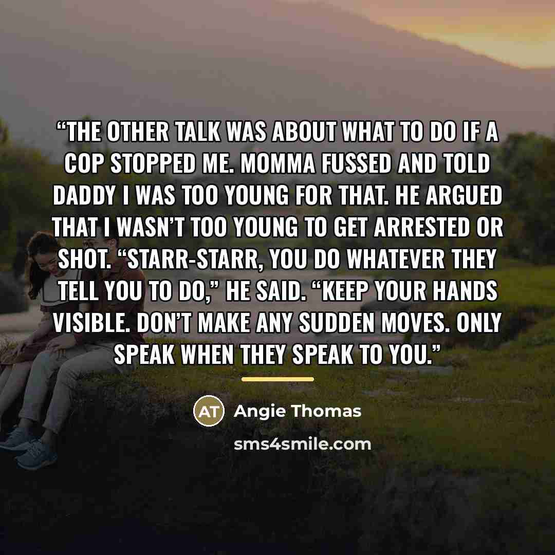 “The other talk was about what to do if a cop stopped me. Momma fussed and told Daddy I was too young for that. He argued that I wasn’t too young to get arrested or shot. “Starr-Starr, you do whatever they tell you to do,” he said. “Keep your hands visible. Don’t make any sudden moves. Only speak…” quote by Angie Thomas