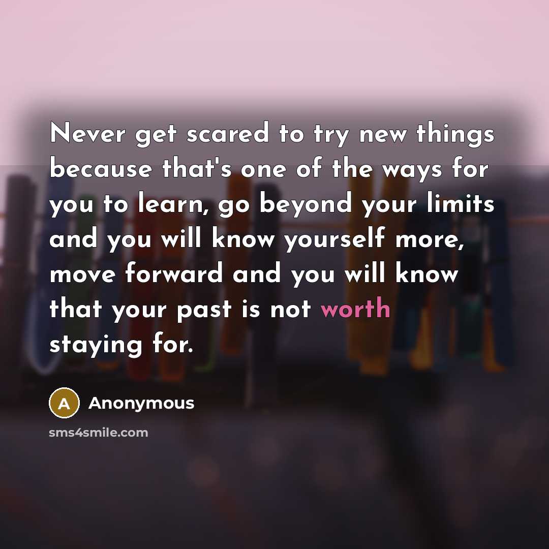 “Never get scared to try new things because that's one of the ways for you to learn, go beyond your limits and you will know yourself more, move forward and you will know that your past is not worth staying for.” quote by Anonymous