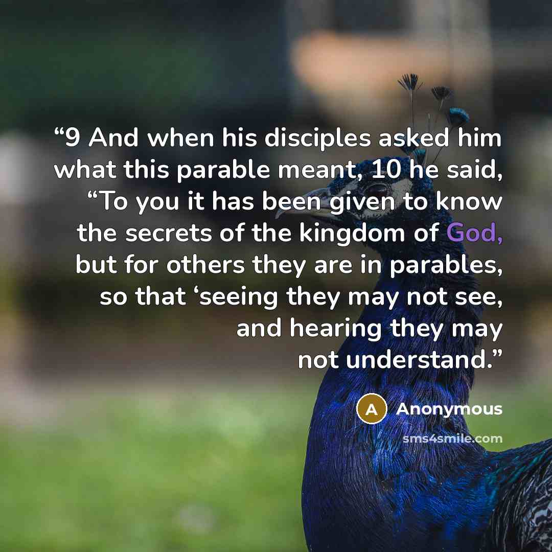 “9 And when his disciples asked him what this parable meant, 10 he said, “To you it has been given to know the secrets of the kingdom of God, but for others they are in parables, so that ‘seeing they may not see, and hearing they may not understand.” quote by Anonymous