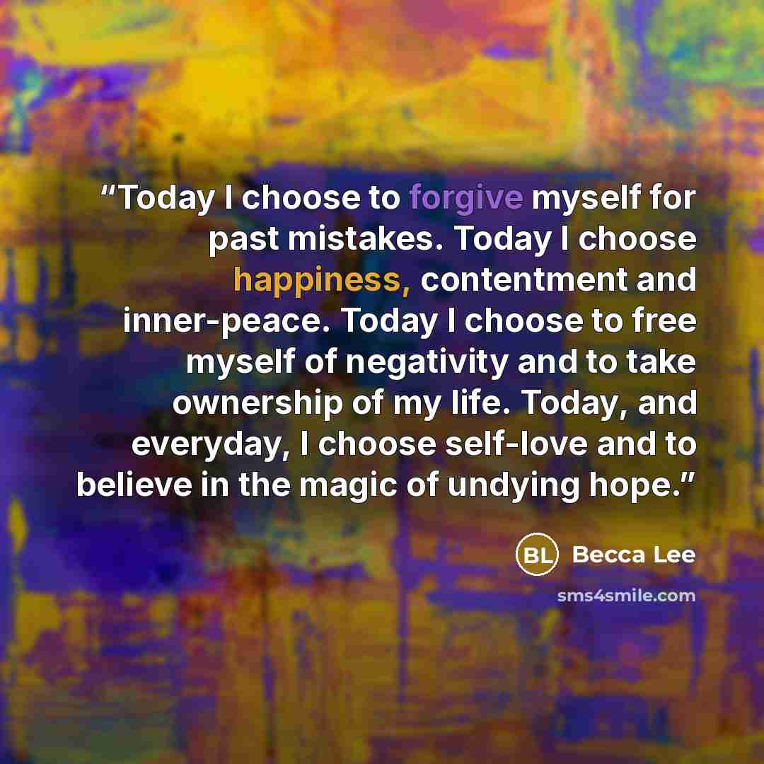 “Today I choose to forgive myself for past mistakes. Today I choose happiness, contentment and inner-peace. Today I choose to free myself of negativity and to take ownership of my life. Today, and everyday, I choose self-love and to believe in the magic of undying hope.” quote by Becca Lee