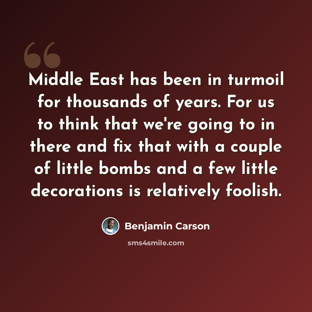 “Middle East has been in turmoil for thousands of years. For us to think that we're going to in there and fix that with a couple of little bombs and a few little decorations is relatively foolish.” quote by Benjamin Carson