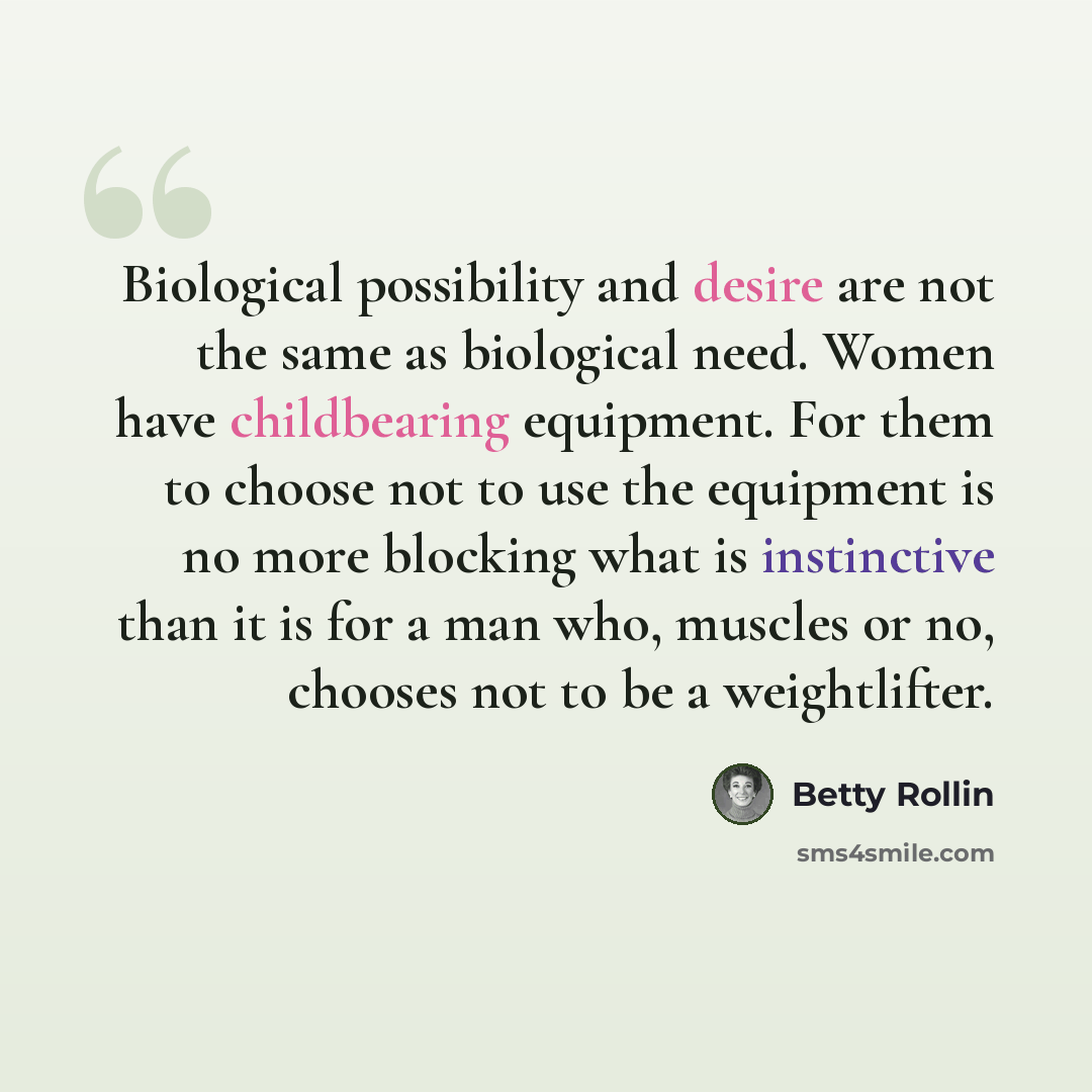 “Biological possibility and desire are not the same as biological need. Women have childbearing equipment. For them to choose not to use the equipment is no more blocking what is instinctive than it is for a man who, muscles or no, chooses not to be a weightlifter.” quote by Betty Rollin