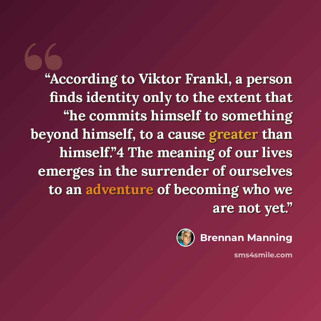 “According to Viktor Frankl, a person finds identity only to the extent that “he commits himself to something beyond himself, to a cause greater than himself.”4 The meaning of our lives emerges in the surrender of ourselves to an adventure of becoming who we are not yet.” quote by Brennan Manning