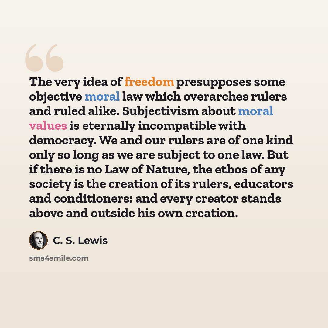“The very idea of freedom presupposes some objective moral law which overarches rulers and ruled alike. Subjectivism about moral values is eternally incompatible with democracy. We and our rulers are of one kind only so long as we are subject to one law. But if there is no Law of Nature, the ethos…” quote by C. S. Lewis