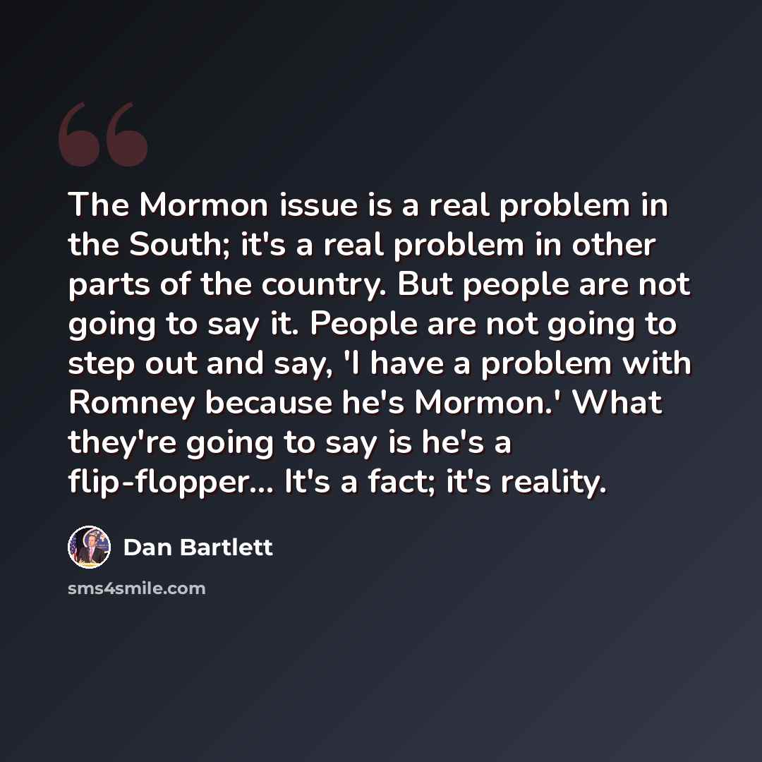 “The Mormon issue is a real problem in the South; it's a real problem in other parts of the country. But people are not going to say it. People are not going to step out and say, 'I have a problem with Romney because he's Mormon.' What they're going to say is he's a flip-flopper... It's a fact…” quote by Dan Bartlett