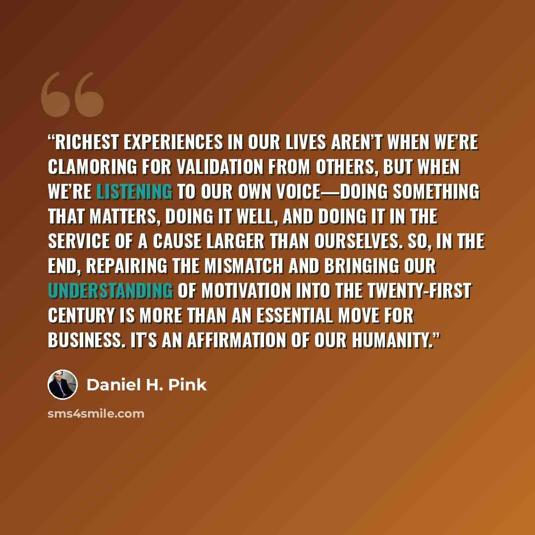 “richest experiences in our lives aren’t when we’re clamoring for validation from others, but when we’re listening to our own voice—doing something that matters, doing it well, and doing it in the service of a cause larger than ourselves. So, in the end, repairing the mismatch and bringing our…” quote by Daniel H. Pink
