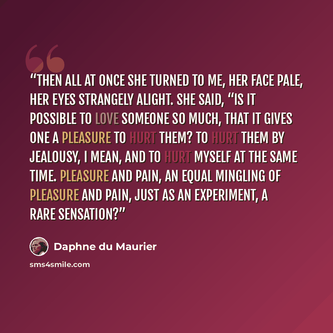 “Then all at once she turned to me, her face pale, her eyes strangely alight. She said, “Is it possible to love someone so much, that it gives one a pleasure to hurt them? To hurt them by jealousy, I mean, and to hurt myself at the same time. Pleasure and pain, an equal mingling of pleasure and…” quote by Daphne du Maurier