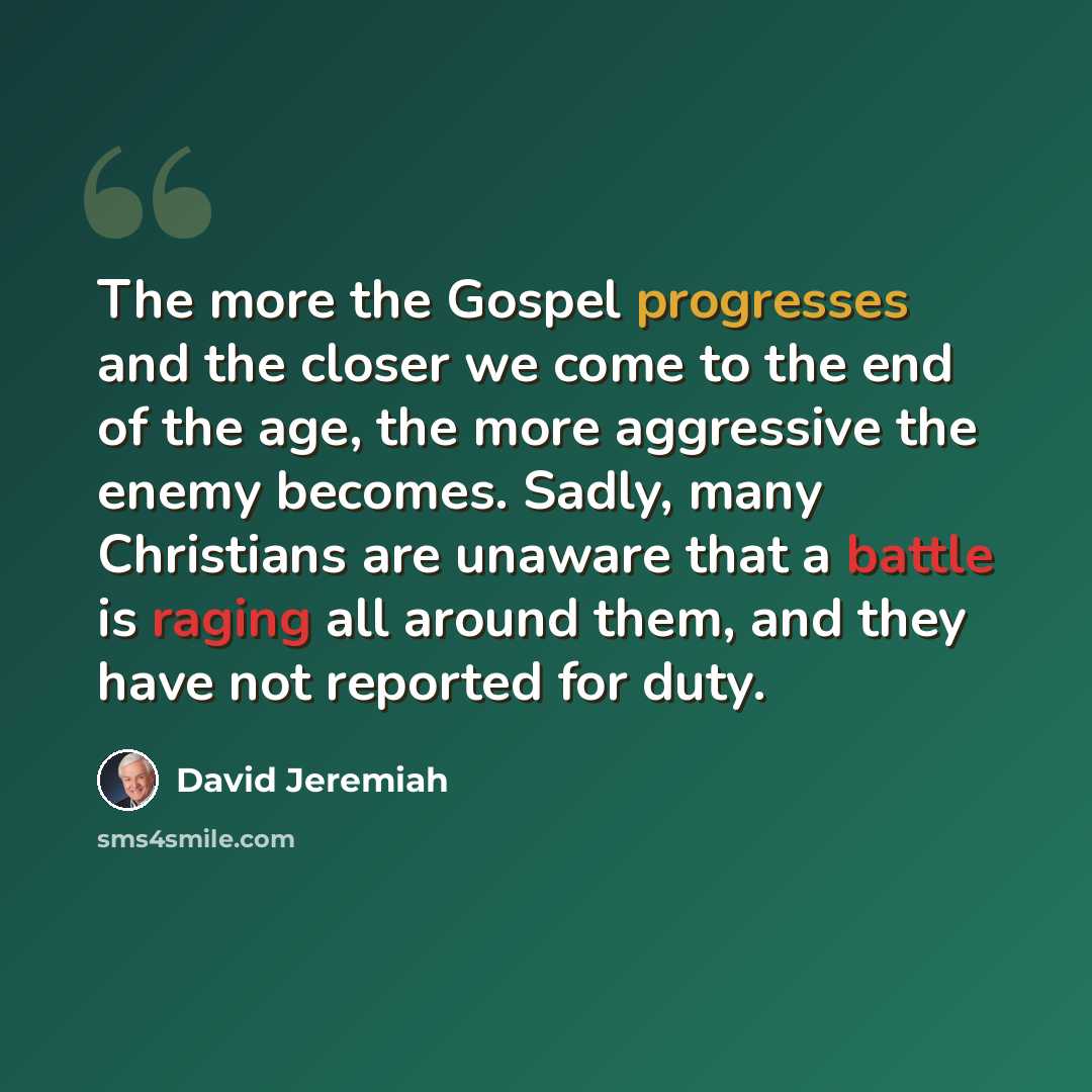 “The more the Gospel progresses and the closer we come to the end of the age, the more aggressive the enemy becomes. Sadly, many Christians are unaware that a battle is raging all around them, and they have not reported for duty.” quote by David Jeremiah