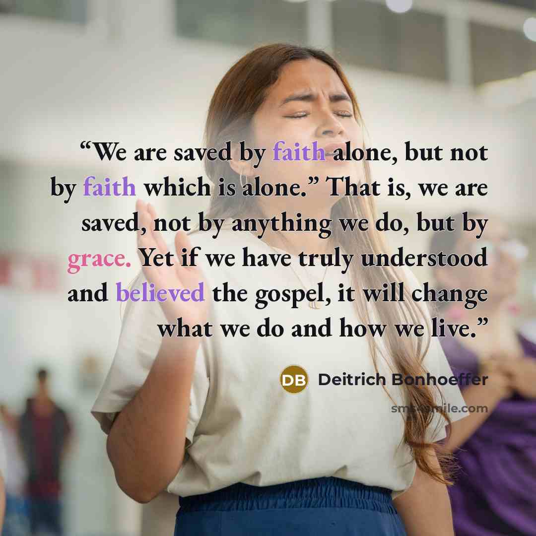 “We are saved by faith alone, but not by faith which is alone.” That is, we are saved, not by anything we do, but by grace. Yet if we have truly understood and believed the gospel, it will change what we do and how we live.” quote by Deitrich Bonhoeffer