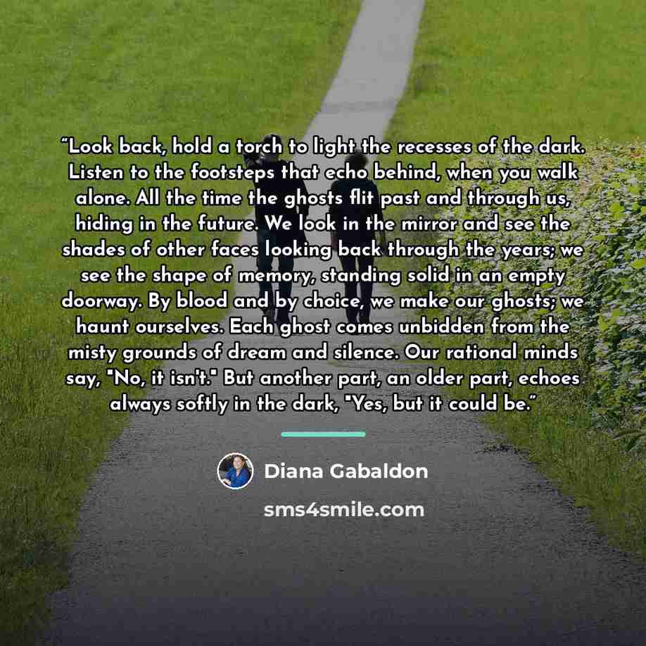 “Look back, hold a torch to light the recesses of the dark. Listen to the footsteps that echo behind, when you walk alone. All the time the ghosts flit past and through us, hiding in the future. We look in the mirror and see the shades of other faces looking back through the years; we see the shape…” quote by Diana Gabaldon