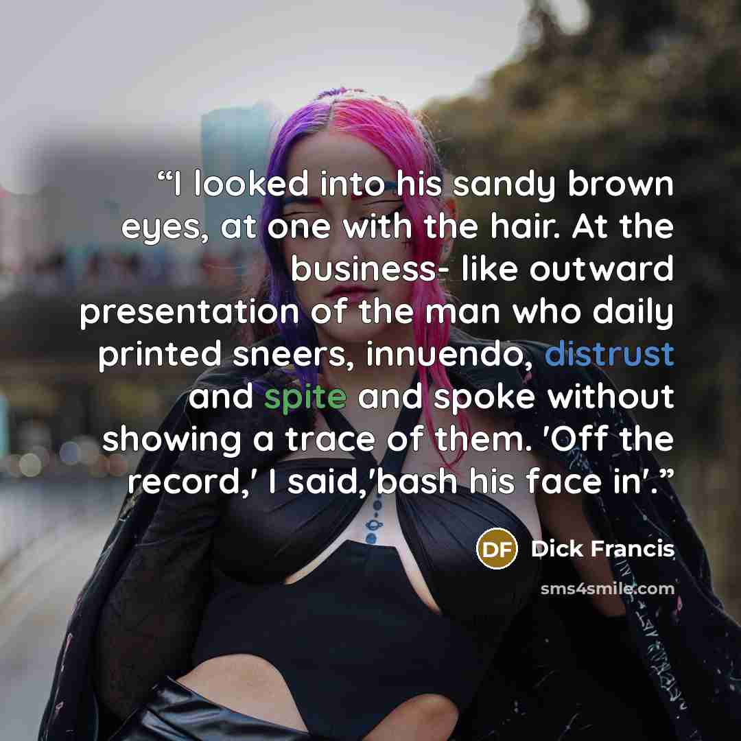 “I looked into his sandy brown eyes, at one with the hair. At the business- like outward presentation of the man who daily printed sneers, innuendo, distrust and spite and spoke without showing a trace of them. 'Off the record,' I said,'bash his face in'.” quote by Dick Francis