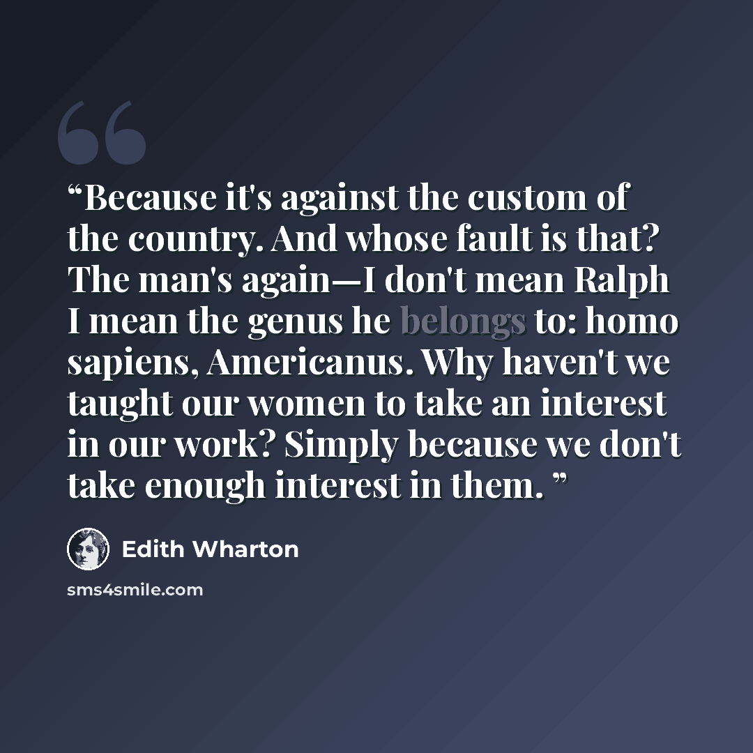 “Because it's against the custom of the country. And whose fault is that? The man's again—I don't mean Ralph I mean the genus he belongs to: homo sapiens, Americanus. Why haven't we taught our women to take an interest in our work? Simply because we don't take enough interest in them.” quote by Edith Wharton
