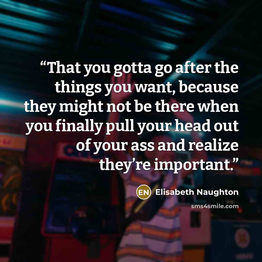 “That you gotta go after the things you want, because they might not be there when you finally pull your head out of your ass and realize they’re important.” quote by Elisabeth Naughton