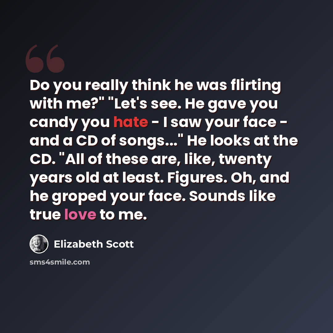 “Do you really think he was flirting with me?" "Let's see. He gave you candy you hate - I saw your face - and a CD of songs..." He looks at the CD. "All of these are, like, twenty years old at least. Figures. Oh, and he groped your face. Sounds like true love to me.” quote by Elizabeth Scott